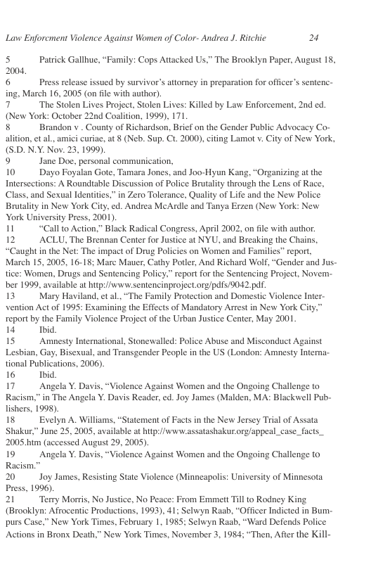 Lavw Enforcment Violence Against Women of Color- Andrea J. Ritchic 2  s Patrick Gallhue, “Family: Cops Attacked Us,” The Brooklyn Paper, August 18, 2004,  6 Press release issued by survivor’s attorney in preparation for officer’s sentenc- ing, March 16, 2005 (on file with author).  7 ‘The Stolen Lives Project, Stolen Lives: Killed by Law Enforcement, 2nd ed. (New York: October 22nd Coalition, 1999), 171  8 Brandon v . County of Richardson, Brief on the Gender Public Advocacy Co-  aition, et al.,amici curiae, at 8 (Neb. Sup. Ct. 2000), citing Lamot v City of New Yok, (S.D. N.Y. Nov. 23, 1999)  9 Jane Doc, personal commurication,  10 Dayo Foyalan Gote, Tamara Jones, and Joo-Hyun Kang, “Organizing at the Intersections: A Roundtable Discussion of Palice Brutality through the Lens of Race, Class, and Sexual Identites,” in Zero Tolerance, Quality of Life and the New Police Brutality in New York City,ed. Andrea McArdle and Tanya Erzen (New York: New York Universiy Press, 2001).  11 “Call to Action,” Black Radical Congress, April 2002, on file with author  12 ACLU, The Brennan Center for Justice at NYU, and Breaking the Chains, “Caught in the Net: The impact of Drug Policies on Wormen and Fanilics” report, March 15, 2005, 16-18; Marc Mauer, Cathy Potler, And Richard Wolf,“Gender and Jus- tice: Women, Drugs and Sentencing Policy,” report for the Sentencing Project, Novem- ber 199, available at hip://www sentencinproject org/pdfs 9042 p.  13 Mary Haviland, et al.,“The Family Protection and Domestic Violence Inter vention Act of 1995: Examining the Effects of Mandatory Arrest in New York Cit report by the Family Violence Projectof the Usban Justice Center, May 2001  1 hid  15 Amnesty Intemnational, Stonewalled: Police Abuse and Misconduct Aginst Lesbian, Gay, Bisexual, and Transgender People in the US (London: Amnesty Interna- tional Publications, 2006).  16 Ibid  17 Angela Y. Davis, “Violence Against Women and the Ongoing Challenge to Racism.” in The Angela Y. Davis Reader, ed. Joy James (Malden, MA: Blackwell Pub- lishers, 1998).  18 Evelyn A. Williams, “Statement of Facts in the New Jersey Trial of Assata Shakur,” June 25, 2005, available at hitp//sivw. assatashakur org/appeal_case_facts_ 2005 b (accessed August 29, 2005)  19 Angela Y. Davis, “Violence Against Women and the Ongoing Challenge to Racism.”  20 Joy James, Resisting State Violence (Minneapolis: University of Minnesota Press, 1996) 21 Temy Morris, No Justice, No Peace: From Emmett Till 0 Rodney King  (Brooklyn: Afrocentic Productions, 1993), 41; Selwyn Raab, “Officer Indicted in Bum- purs Case.” New York Times, February 1, 1985; Selwyn Raab, “Ward Defends Police Actions in Bronx Death,” New York Times, November 3, 1984; “Then, After the Kill-  